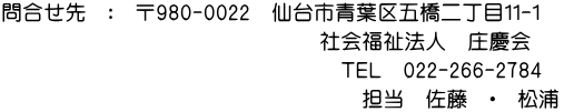 問合せ先　：　〒980-0022　仙台市青葉区五橋二丁目１１-１ 　　　　　　　　　　　　　　　　　　　　社会福祉法人　庄慶会 　　　　　　　　　　　　　　　　　　　　　　　ＴＥＬ　022-266-2784 　　　　　　　　　　　　　　　　　　　　　　　　担当　佐藤　・　松浦　 