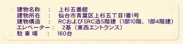 建物名称　：　上杉五番館 建物所在　：　仙台市青葉区上杉五丁目１番１号 建物構造　：　ＲＣおよびＳＲＣ造５階建（１部１０階、１部４階建） エレベーター：２基（東西エントランス） 駐 車 場　 ：　１６０台 