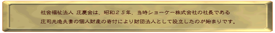 社会福祉法人 庄慶会は、昭和２５年、当時ショーケー株式会社の社長である 庄司光造夫妻の個人財産の寄付により財団法人を設立したのが始まりです。
