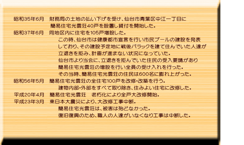 昭和３５年６月、財務局の土地の払い下げを受け、仙台市青葉区中江一丁目に 簡易住宅光雲荘４０戸を設置し貸付を開始した。 昭和３７年６月、同地区内に住宅を１０５戸増設した。 この時、仙台市は健康都市宣言を行い市民プールの建設を発表しており、 その建設予定地に戦後バラックを建て住んでいた人達が立退きを拒み、計画 が進まない状況になっていた。 仙台市より当会に要請があり、立退きを拒んでいた住民の人達全員を簡易住宅 光雲荘に受け入れた経緯がある。その当時、簡易住宅光雲荘の住人が６００人 に膨れ上がった。 