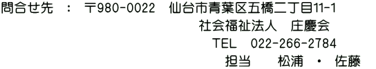 問合せ先：〒980-0022　仙台市青葉区五橋二丁目１１-１ 　社会福祉法人庄慶会 ＴＥＬ022-266-2784 　担当　佐藤・松浦