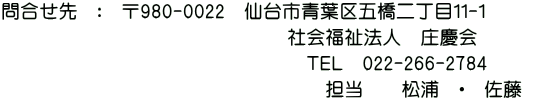 問合せ先　：　〒980-0022　仙台市青葉区五橋二丁目１１-１ 　　　　　　　　　　　　　　　　　　　　社会福祉法人　庄慶会 　　　　　　　　　　　　　　　　　　　　　　　ＴＥＬ　022-266-2784 　　　　　　　　　　　　　　　　　　　　　　　　担当　佐藤　・　松浦　 